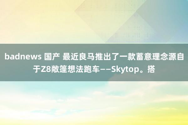 badnews 国产 最近良马推出了一款蓄意理念源自于Z8敞篷想法跑车——Skytop。搭