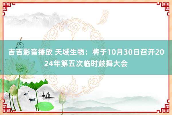 吉吉影音播放 天域生物：将于10月30日召开2024年第五次临时鼓舞大会