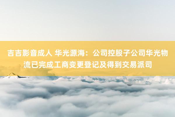 吉吉影音成人 华光源海：公司控股子公司华光物流已完成工商变更登记及得到交易派司