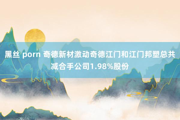 黑丝 porn 奇德新材激动奇德江门和江门邦塑总共减合手公司1.98%股份