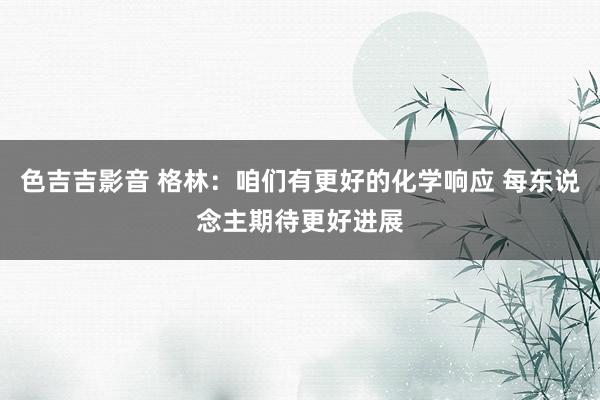 色吉吉影音 格林：咱们有更好的化学响应 每东说念主期待更好进展