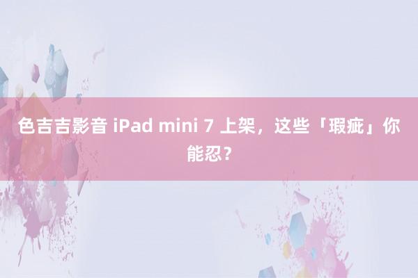 色吉吉影音 iPad mini 7 上架，这些「瑕疵」你能忍？