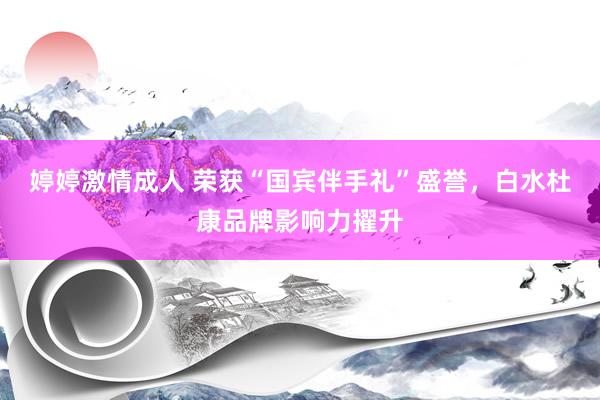 婷婷激情成人 荣获“国宾伴手礼”盛誉，白水杜康品牌影响力擢升