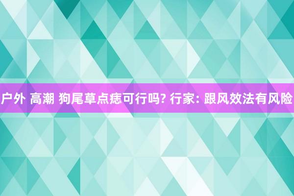 户外 高潮 狗尾草点痣可行吗? 行家: 跟风效法有风险