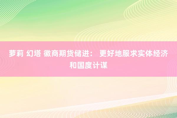 萝莉 幻塔 徽商期货储进： 更好地服求实体经济和国度计谋