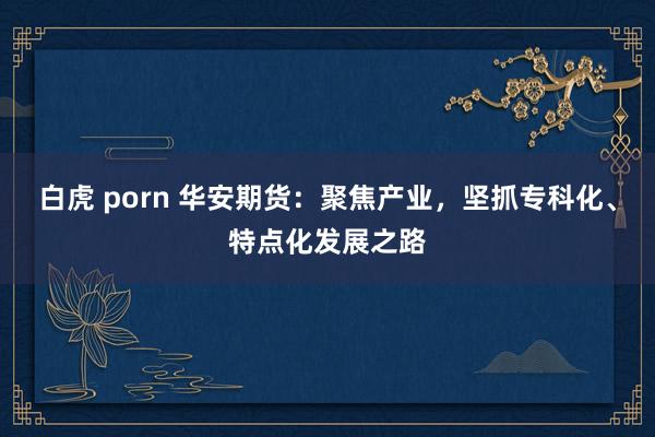 白虎 porn 华安期货：聚焦产业，坚抓专科化、特点化发展之路