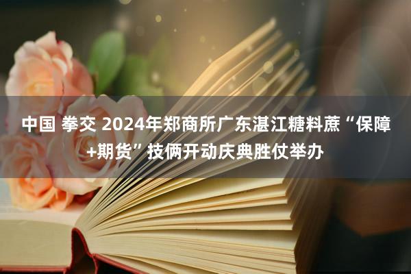 中国 拳交 2024年郑商所广东湛江糖料蔗“保障+期货”技俩开动庆典胜仗举办