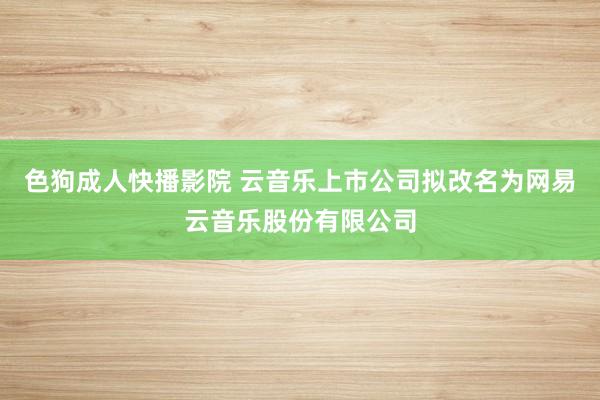 色狗成人快播影院 云音乐上市公司拟改名为网易云音乐股份有限公司