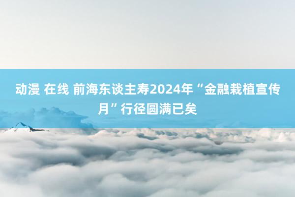 动漫 在线 前海东谈主寿2024年“金融栽植宣传月”行径圆满已矣