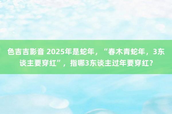 色吉吉影音 2025年是蛇年，“春木青蛇年，3东谈主要穿红”，指哪3东谈主过年要穿红？