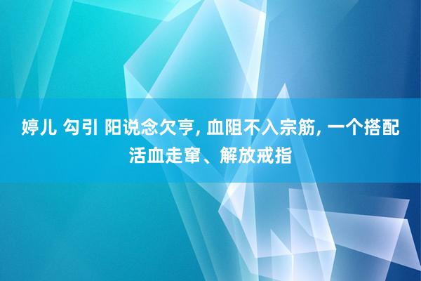 婷儿 勾引 阳说念欠亨， 血阻不入宗筋， 一个搭配活血走窜、解放戒指