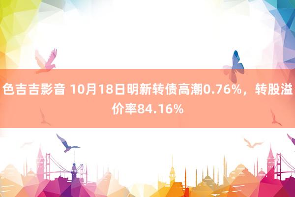 色吉吉影音 10月18日明新转债高潮0.76%，转股溢价率84.16%