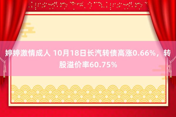 婷婷激情成人 10月18日长汽转债高涨0.66%，转股溢价率60.75%