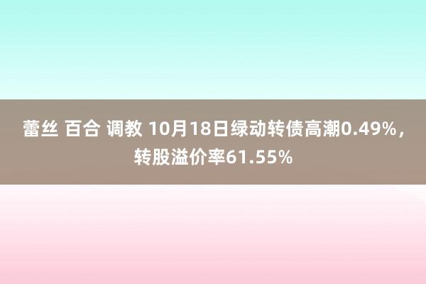 蕾丝 百合 调教 10月18日绿动转债高潮0.49%，转股溢价率61.55%