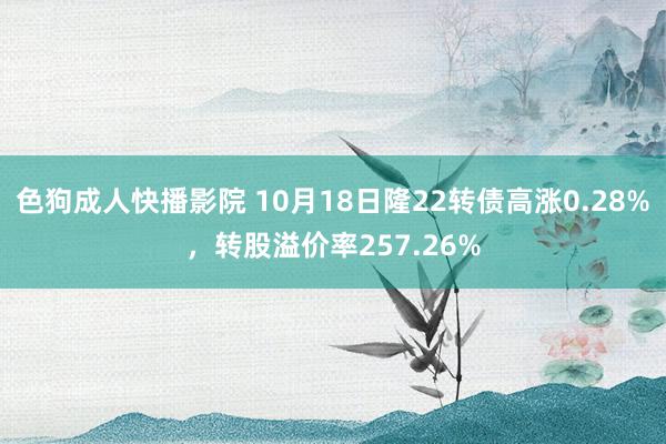 色狗成人快播影院 10月18日隆22转债高涨0.28%，转股溢价率257.26%