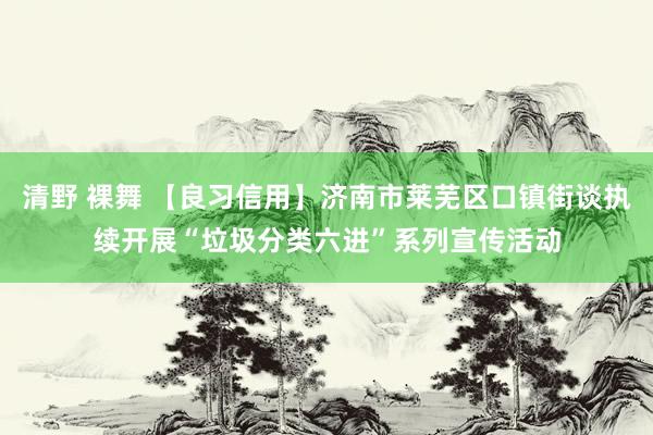 清野 裸舞 【良习信用】济南市莱芜区口镇街谈执续开展“垃圾分类六进”系列宣传活动