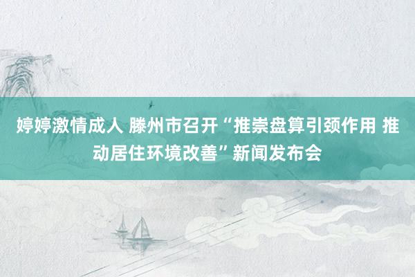 婷婷激情成人 滕州市召开“推崇盘算引颈作用 推动居住环境改善”新闻发布会