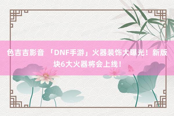 色吉吉影音 「DNF手游」火器装饰大曝光！新版块6大火器将会上线！