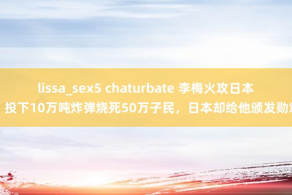 lissa_sex5 chaturbate 李梅火攻日本，投下10万吨炸弹烧死50万子民，日本却给他颁发勋章