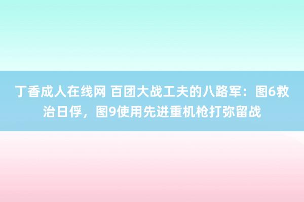 丁香成人在线网 百团大战工夫的八路军：图6救治日俘，图9使用先进重机枪打弥留战