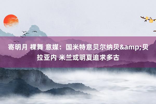 寄明月 裸舞 意媒：国米特意贝尔纳贝&贝拉亚内 米兰或明夏追求多古