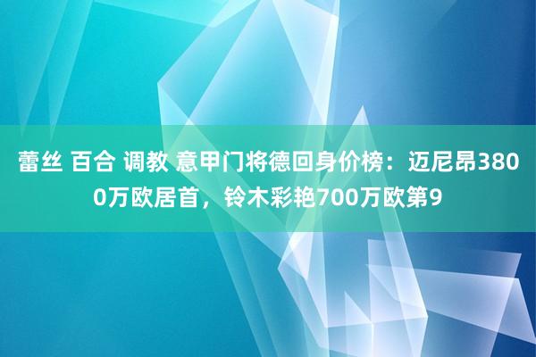 蕾丝 百合 调教 意甲门将德回身价榜：迈尼昂3800万欧居首，铃木彩艳700万欧第9