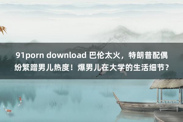 91porn download 巴伦太火，特朗普配偶纷繁蹭男儿热度！爆男儿在大学的生活细节？