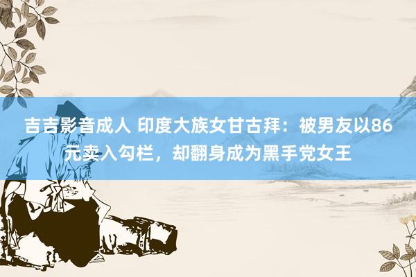 吉吉影音成人 印度大族女甘古拜：被男友以86元卖入勾栏，却翻身成为黑手党女王