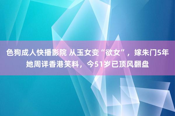 色狗成人快播影院 从玉女变“欲女”，嫁朱门5年她周详香港笑料，今51岁已顶风翻盘