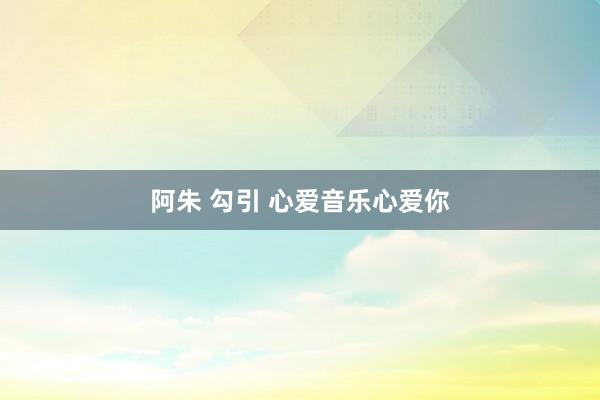 阿朱 勾引 心爱音乐心爱你