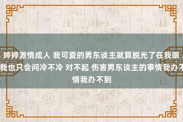 婷婷激情成人 我可爱的男东谈主就算脱光了在我眼前 我也只会问冷不冷 对不起 伤害男东谈主的事情我办不到