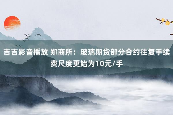 吉吉影音播放 郑商所：玻璃期货部分合约往复手续费尺度更始为10元/手