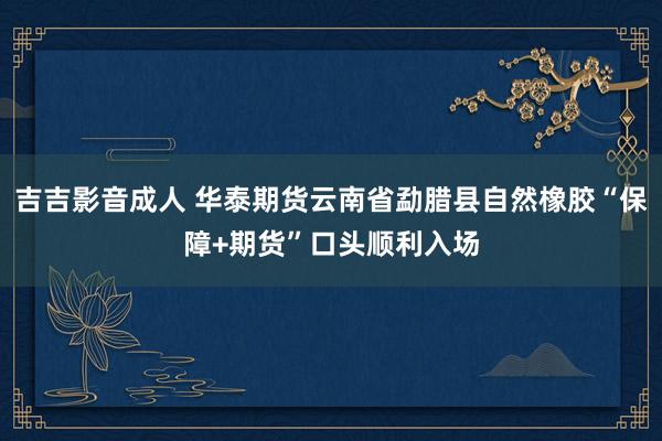 吉吉影音成人 华泰期货云南省勐腊县自然橡胶“保障+期货”口头顺利入场