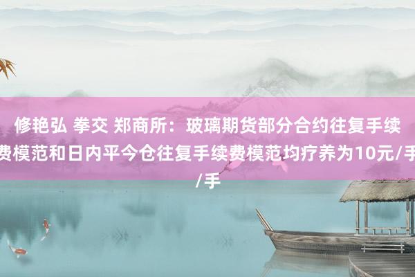 修艳弘 拳交 郑商所：玻璃期货部分合约往复手续费模范和日内平今仓往复手续费模范均疗养为10元/手