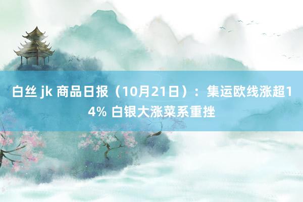 白丝 jk 商品日报（10月21日）：集运欧线涨超14% 白银大涨菜系重挫