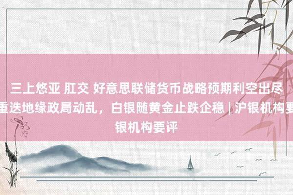 三上悠亚 肛交 好意思联储货币战略预期利空出尽，重迭地缘政局动乱，白银随黄金止跌企稳 | 沪银机构要评