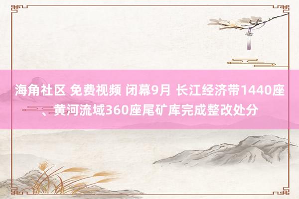 海角社区 免费视频 闭幕9月 长江经济带1440座、黄河流域360座尾矿库完成整改处分