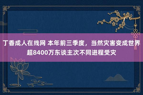 丁香成人在线网 本年前三季度，当然灾害变成世界超8400万东谈主次不同进程受灾