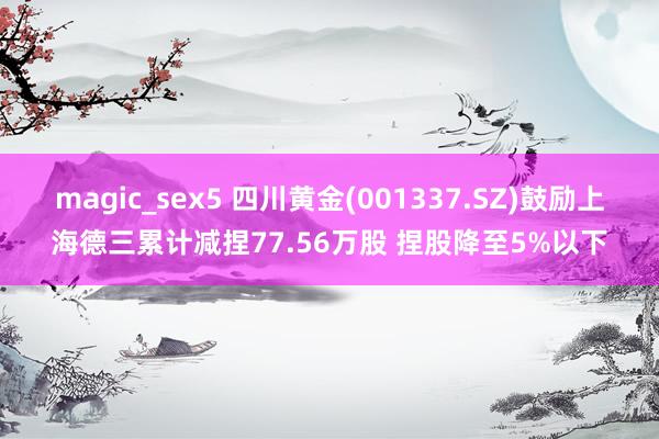 magic_sex5 四川黄金(001337.SZ)鼓励上海德三累计减捏77.56万股 捏股降至5%以下