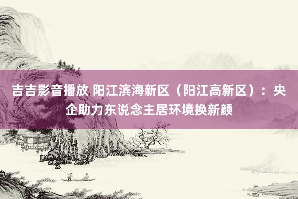 吉吉影音播放 阳江滨海新区（阳江高新区）：央企助力东说念主居环境换新颜