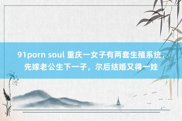 91porn soul 重庆一女子有两套生殖系统，先嫁老公生下一子，尔后结婚又得一娃