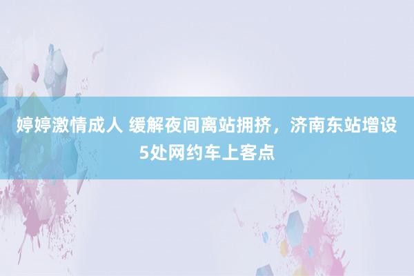 婷婷激情成人 缓解夜间离站拥挤，济南东站增设5处网约车上客点