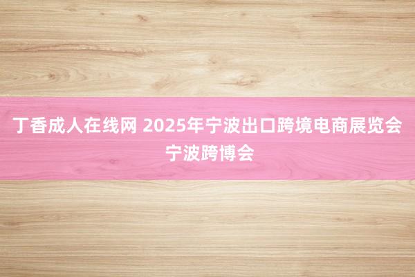 丁香成人在线网 2025年宁波出口跨境电商展览会 宁波跨博会