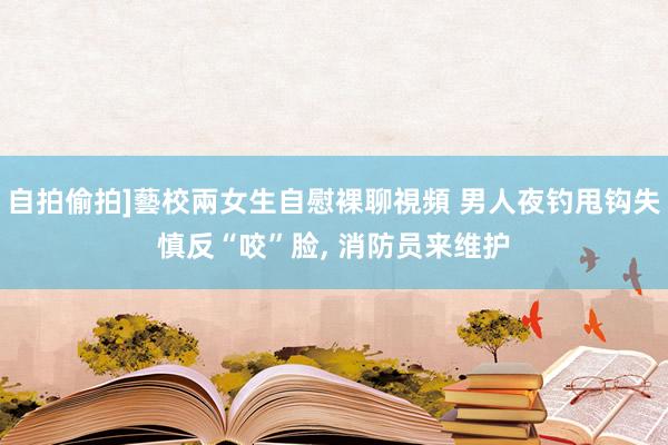 自拍偷拍]藝校兩女生自慰裸聊視頻 男人夜钓甩钩失慎反“咬”脸， 消防员来维护