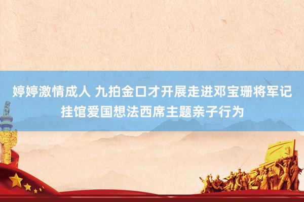 婷婷激情成人 九拍金口才开展走进邓宝珊将军记挂馆爱国想法西席主题亲子行为