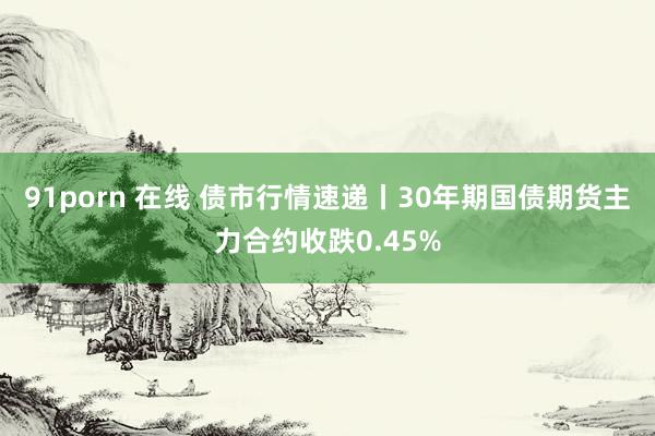 91porn 在线 债市行情速递丨30年期国债期货主力合约收跌0.45%