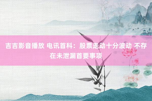 吉吉影音播放 电讯首科：股票走动十分波动 不存在未泄漏首要事项