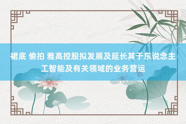 裙底 偷拍 雅高控股拟发展及延长其于东说念主工智能及有关领域的业务营运