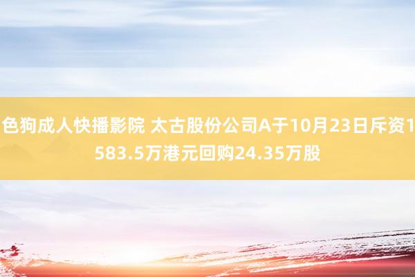 色狗成人快播影院 太古股份公司A于10月23日斥资1583.5万港元回购24.35万股