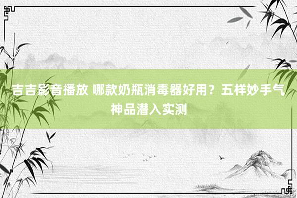 吉吉影音播放 哪款奶瓶消毒器好用？五样妙手气神品潜入实测